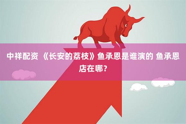 中祥配资 《长安的荔枝》鱼承恩是谁演的 鱼承恩店在哪？