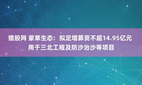 猎股网 蒙草生态：拟定增募资不超14.95亿元 用于三北工程及防沙治沙等项目