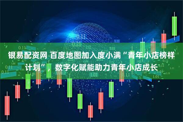 银易配资网 百度地图加入度小满“青年小店榜样计划”，数字化赋能助力青年小店成长