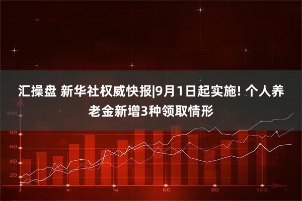 汇操盘 新华社权威快报|9月1日起实施! 个人养老金新增3种领取情形
