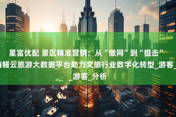 星富优配 景区精准营销：从“撒网”到“狙击” ——海鳗云旅游大数据平台助力文旅行业数字化转型_游客_分析