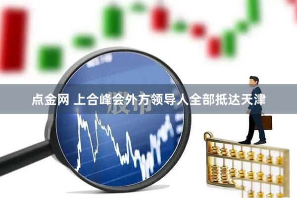 点金网 上合峰会外方领导人全部抵达天津