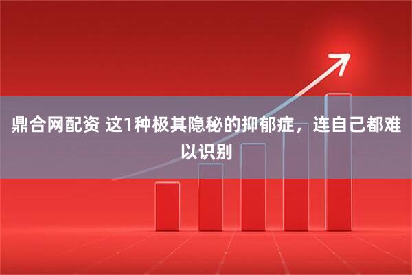 鼎合网配资 这1种极其隐秘的抑郁症，连自己都难以识别