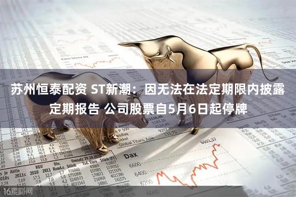 苏州恒泰配资 ST新潮：因无法在法定期限内披露定期报告 公司股票自5月6日起停牌