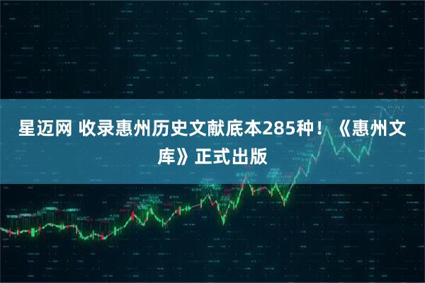 星迈网 收录惠州历史文献底本285种！《惠州文库》正式出版