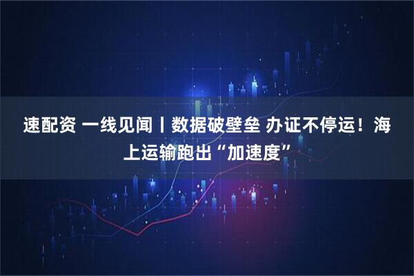 速配资 一线见闻丨数据破壁垒 办证不停运！海上运输跑出“加速度”