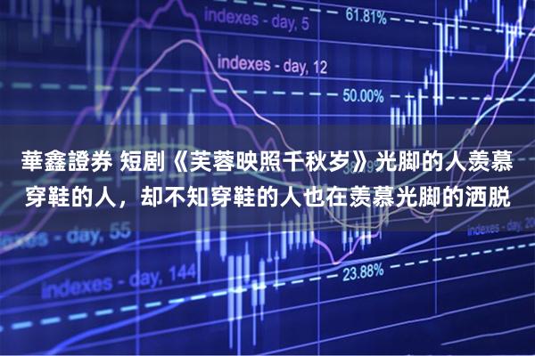 華鑫證券 短剧《芙蓉映照千秋岁》光脚的人羡慕穿鞋的人，却不知穿鞋的人也在羡慕光脚的洒脱