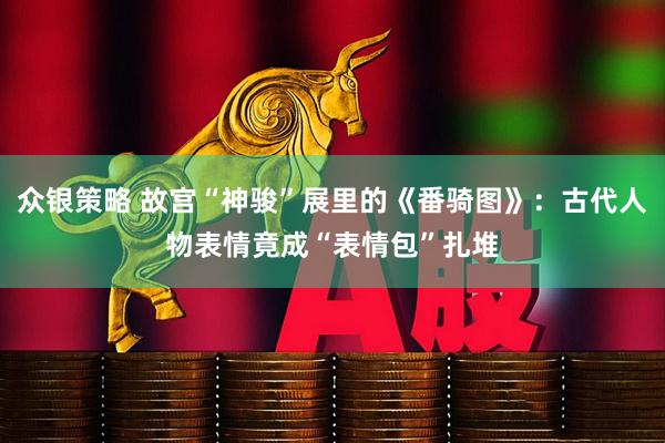 众银策略 故宫“神骏”展里的《番骑图》：古代人物表情竟成“表情包”扎堆