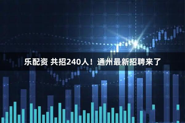 乐配资 共招240人！通州最新招聘来了